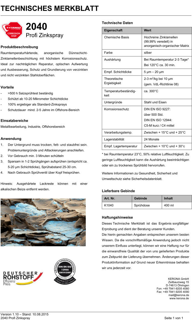TECHNISCHES MERKBLATT                       Version 1.10 – Stand: 10.08.2015 2040 Profi Zinkspray  Seite 1 von 1  2040  Profi Zinkspray    Produktbeschreibung  Raumtemperaturhärtende, anorganische Dünnschicht-Zinklamellenbeschichtung mit höchstem Korrosionsschutz.  Ideal zur nachträglichen Reparatur, optischen Aufwertung und Ausbesserung, Schutz und Grundierung von verzinkten und nicht verzinkten Stahloberflächen.    Vorteile  - >500 h Salzsprühtest beständig  - Schützt ab 10-20 Mikrometer Schichtdicke  - 100% ergiebiger als Standard-Zinksprays  - Schutzdauer  mind. 2-5 Jahre im Offshore-Bereich    Einsatzbereiche  Metallbearbeitung, Industrie, Offshorebereich    Anwendung  1. Der Untergrund muss trocken, fett- und staubfrei sein.  Problemuntergründe und Altlackierungen anschleifen.  2. Vor Gebrauch min. 3 Minuten schütteln  3. Sparsam in 1-2 Sprühgängen aufsprühen (entspricht ca. 5-20 µm Schichtdicke), Sprühabstand 25-30 cm.   4. Nach Gebrauch Sprühventil über Kopf freisprühen.    Hinweis: Ausgehärtete Lackreste können mit einer alkalischen Beize entfernt werden.   Technische Daten  Eigenschaft  Wert  Chemische Basis Hochreine Zinklamellen  (99,99% veredelt) in anorganisch-organischer Matrix  Farbe  silber Aushärtung  Bei Raumtemperatur 2-3 Tage* Bei 120°C ca. 30 min.  Empf. Schichtdicke 5 µm – 20 µm  Theoretische  Ergiebigkeit  2-3 m2/kg bei 10 μm  (gem. VdL-Richtlinie 08)  Temperaturbeständig- keit  ca. 300°C Untergründe  Stahl und Eisen Korrosionsschutz DIN EN ISO 9227:   über 500 Std.  DIN EN ISO 12944:   C5-M kurz / C4 mittel Verarbeitungstemp. Zwischen + 15°C und + 25°C Lagerstabilität  24 Monate  Empf. Lagertemperatur Zwischen + 10°C und + 30°c  * bei Raumtemperatur 23°C, 50% relative Luftfeuchtigkeit. Zu geringe Luftfeuchtigkeit kann die Aushärtung beeinträchtigen oder ein zu trockenes Sprühbild hervorrufen.   Weitere Informationen zu Gesundheit, Sicherheit und Umweltschutz siehe Sicherheitsdatenblatt.    Lieferbare Gebinde  Art. Nr.  Gebinde  Inhalt  K1040  Sprühdose 400 ml    Haftungshinweise  Dieses Technische Merkblatt ist das Ergebnis sorgfältiger Erprobung und dient der Beratung unserer Kunden.   Die hierin gemachten Angaben entsprechen unserem besten Wissen. Da die vorschriftsmäßige Anwendung jedoch nicht unserem Einfluss unterliegt, können wir eine Haftung nur für die einwandfreie Qualität der von uns gelieferten Produkte zum Zeitpunkt der Lieferung übernehmen. Änderungen dieser Produktinformation auf Grund neuer Erkenntnisse behalten wir uns jederzeit vor.           KERONA GmbH Zeilbaumweg 15  D-74613 Öhringen Fon: +49 7941-9205 4080  Fax: +49 7941-9205 4090 mail@kerona.de  www.kerona.de